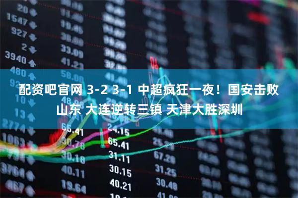 配资吧官网 3-2 3-1 中超疯狂一夜！国安击败山东 大连逆转三镇 天津大胜深圳