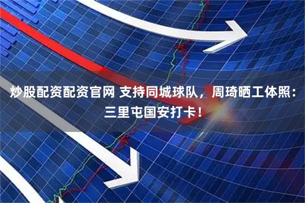 炒股配资配资官网 支持同城球队，周琦晒工体照：三里屯国安打卡！