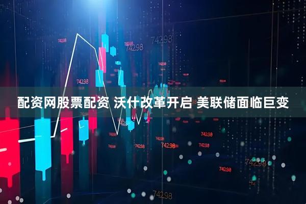 配资网股票配资 沃什改革开启 美联储面临巨变