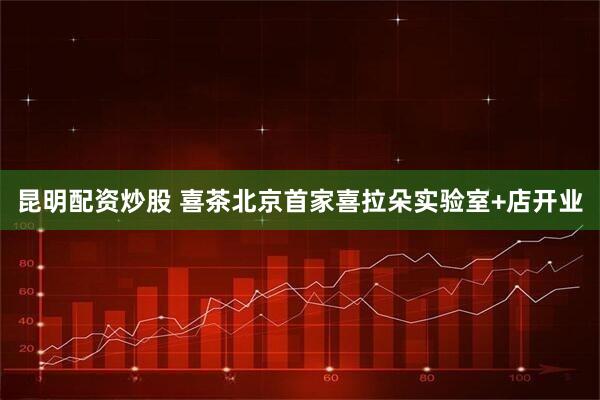 昆明配资炒股 喜茶北京首家喜拉朵实验室+店开业