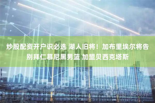 炒股配资开户识必选 湖人旧将！加布里埃尔将告别拜仁慕尼黑男篮 加盟贝西克塔斯