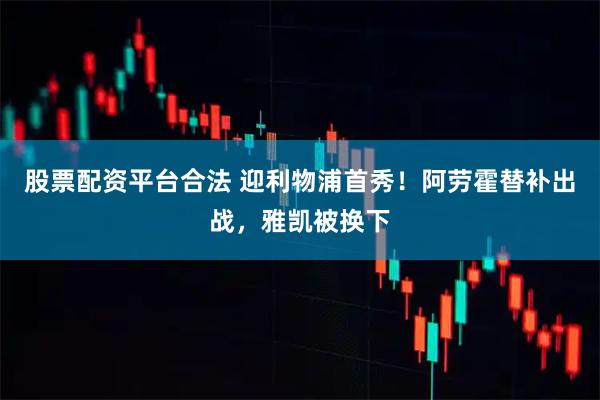 股票配资平台合法 迎利物浦首秀！阿劳霍替补出战，雅凯被换下
