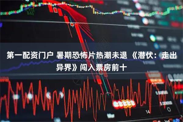第一配资门户 暑期恐怖片热潮未退 《潜伏：走出异界》闯入票房前十