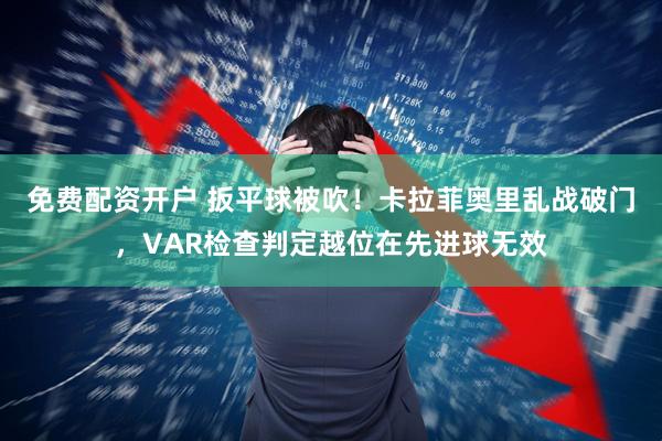 免费配资开户 扳平球被吹！卡拉菲奥里乱战破门，VAR检查判定越位在先进球无效