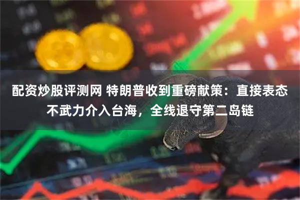 配资炒股评测网 特朗普收到重磅献策：直接表态不武力介入台海，全线退守第二岛链