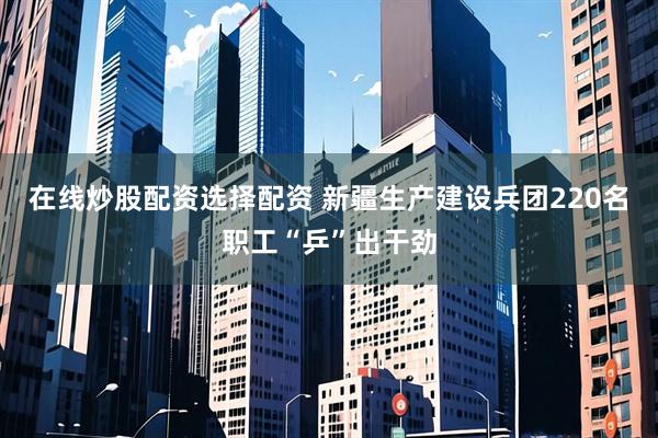 在线炒股配资选择配资 新疆生产建设兵团220名职工“乒”出干劲